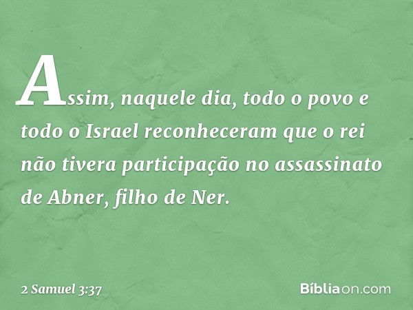 Assim, naquele dia, todo o povo e todo o Israel reconheceram que o rei não tivera participação no assassinato de Abner, filho de Ner. -- 2 Samuel 3:37