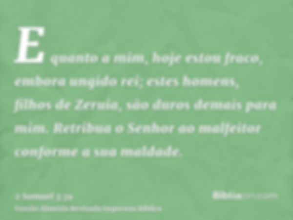 E quanto a mim, hoje estou fraco, embora ungido rei; estes homens, filhos de Zeruia, são duros demais para mim. Retribua o Senhor ao malfeitor conforme a sua ma