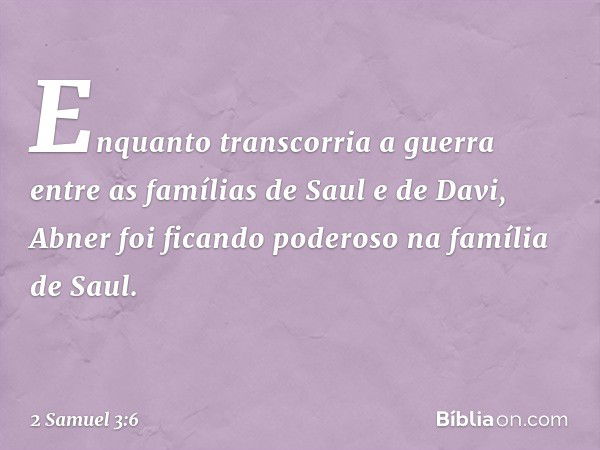 Enquanto transcorria a guerra entre as famílias de Saul e de Davi, Abner foi ficando poderoso na família de Saul. -- 2 Samuel 3:6