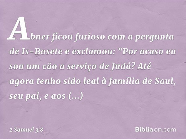 Abner ficou furioso com a pergunta de Is-Bosete e exclamou: "Por acaso eu sou um cão a serviço de Judá? Até agora tenho sido leal à família de Saul, seu pai, e 