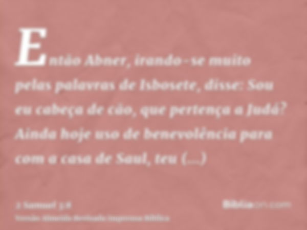 Então Abner, irando-se muito pelas palavras de Isbosete, disse: Sou eu cabeça de cão, que pertença a Judá? Ainda hoje uso de benevolência para com a casa de Sau