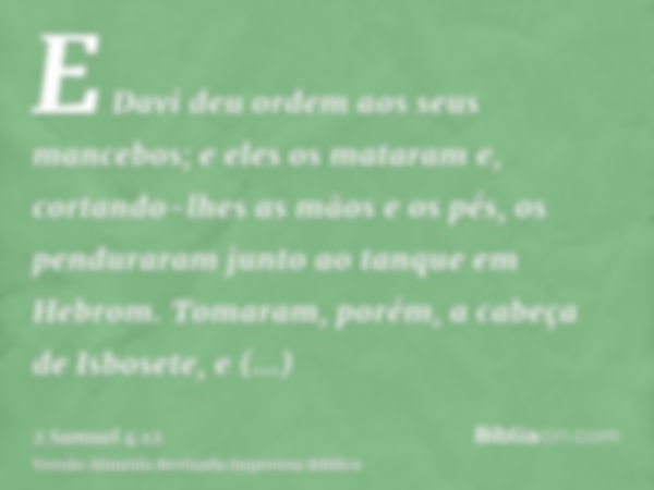 E Davi deu ordem aos seus mancebos; e eles os mataram e, cortando-lhes as mãos e os pés, os penduraram junto ao tanque em Hebrom. Tomaram, porém, a cabeça de Is