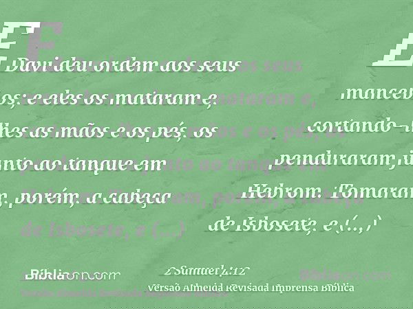 E Davi deu ordem aos seus mancebos; e eles os mataram e, cortando-lhes as mãos e os pés, os penduraram junto ao tanque em Hebrom. Tomaram, porém, a cabeça de Is