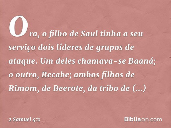 Ora, o filho de Saul tinha a seu serviço dois líderes de grupos de ataque. Um deles chamava-se Baaná; o outro, Recabe; ambos filhos de Rimom, de Beerote, da tri