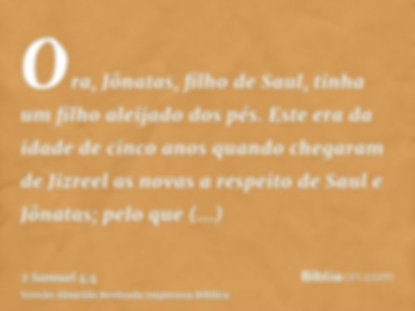 Ora, Jônatas, filho de Saul, tinha um filho aleijado dos pés. Este era da idade de cinco anos quando chegaram de Jizreel as novas a respeito de Saul e Jônatas; 