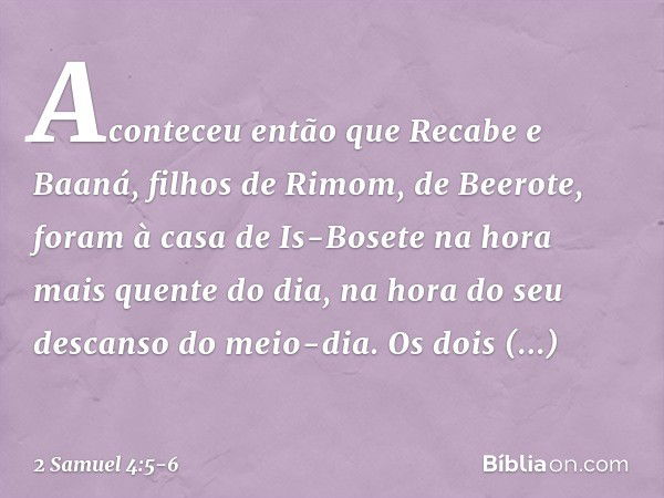 Aconteceu então que Recabe e Baaná, filhos de Rimom, de Beerote, foram à casa de Is-Bosete na hora mais quente do dia, na hora do seu descanso do meio-dia. Os d