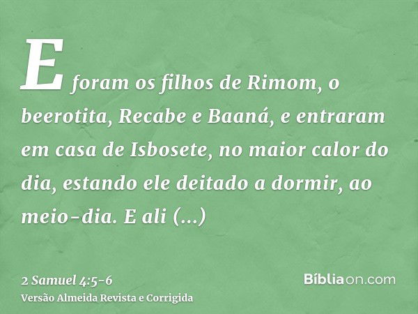 E foram os filhos de Rimom, o beerotita, Recabe e Baaná, e entraram em casa de Isbosete, no maior calor do dia, estando ele deitado a dormir, ao meio-dia.E ali 