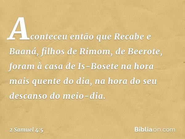 Aconteceu então que Recabe e Baaná, filhos de Rimom, de Beerote, foram à casa de Is-Bosete na hora mais quente do dia, na hora do seu descanso do meio-dia. -- 2