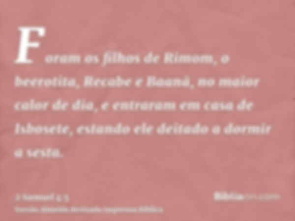 Foram os filhos de Rimom, o beerotita, Recabe e Baanã, no maior calor de dia, e entraram em casa de Isbosete, estando ele deitado a dormir a sesta.