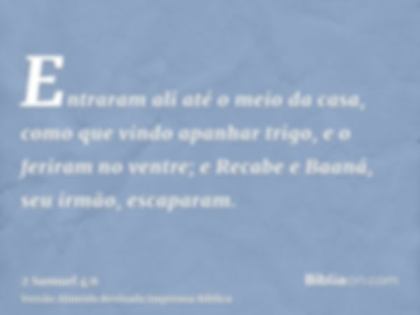 Entraram ali até o meio da casa, como que vindo apanhar trigo, e o feriram no ventre; e Recabe e Baaná, seu irmão, escaparam.