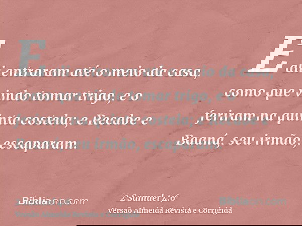 E ali entraram até o meio da casa, como que vindo tomar trigo, e o feriram na quinta costela; e Recabe e Baaná, seu irmão, escaparam.