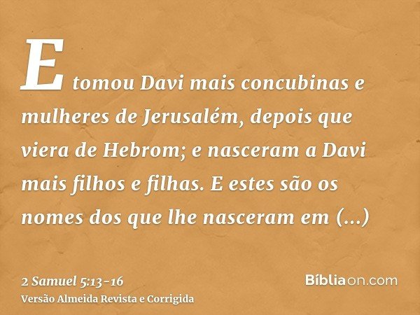 E tomou Davi mais concubinas e mulheres de Jerusalém, depois que viera de Hebrom; e nasceram a Davi mais filhos e filhas.E estes são os nomes dos que lhe nascer