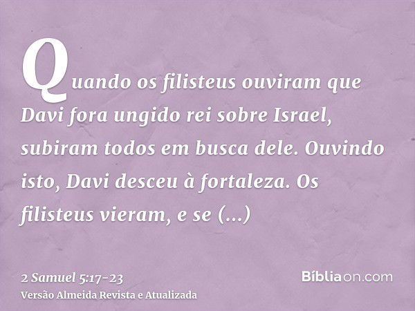 Quando os filisteus ouviram que Davi fora ungido rei sobre Israel, subiram todos em busca dele. Ouvindo isto, Davi desceu à fortaleza.Os filisteus vieram, e se 