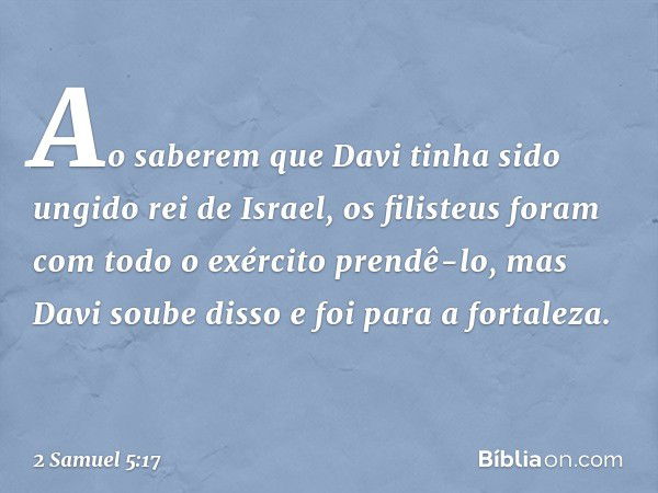 Ao saberem que Davi tinha sido ungido rei de Israel, os filisteus foram com todo o exér­cito prendê-lo, mas Davi soube disso e foi para a fortaleza. -- 2 Samuel