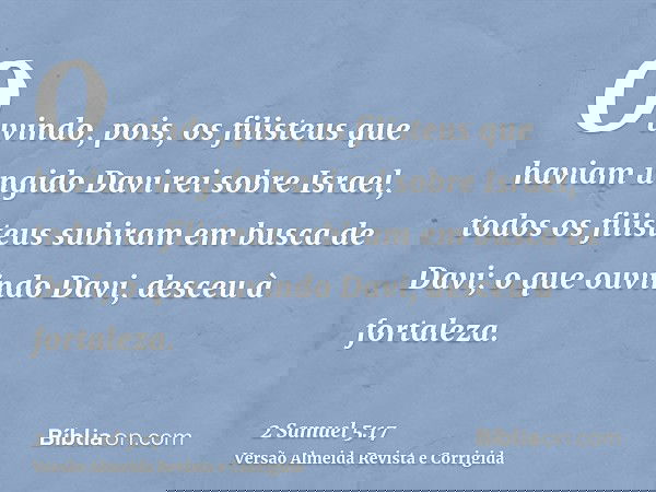 Ouvindo, pois, os filisteus que haviam ungido Davi rei sobre Israel, todos os filisteus subiram em busca de Davi; o que ouvindo Davi, desceu à fortaleza.