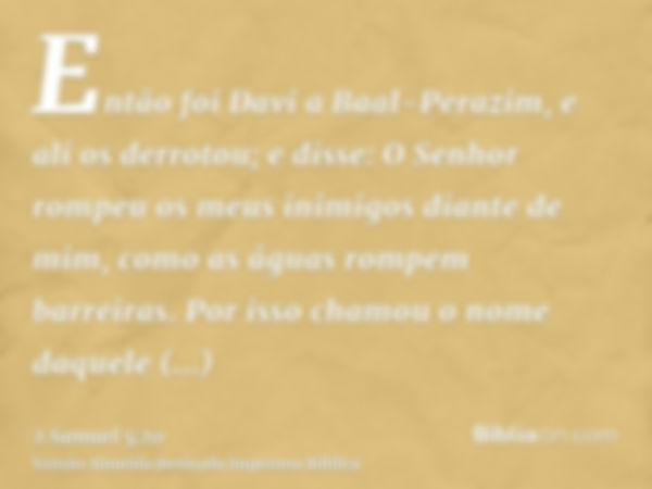 Então foi Davi a Baal-Perazim, e ali os derrotou; e disse: O Senhor rompeu os meus inimigos diante de mim, como as águas rompem barreiras. Por isso chamou o nom