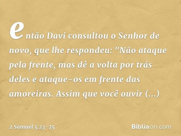 então Davi consultou o Senhor de novo, que lhe respondeu: "Não ataque pela frente, mas dê a volta por trás deles e ataque-os em frente das amoreiras. Assim que 