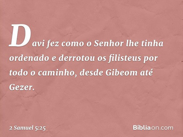 Da­vi fez como o ­Senhor lhe tinha ordenado e derrotou os filisteus por todo o caminho, desde Gibeom até Gezer. -- 2 Samuel 5:25