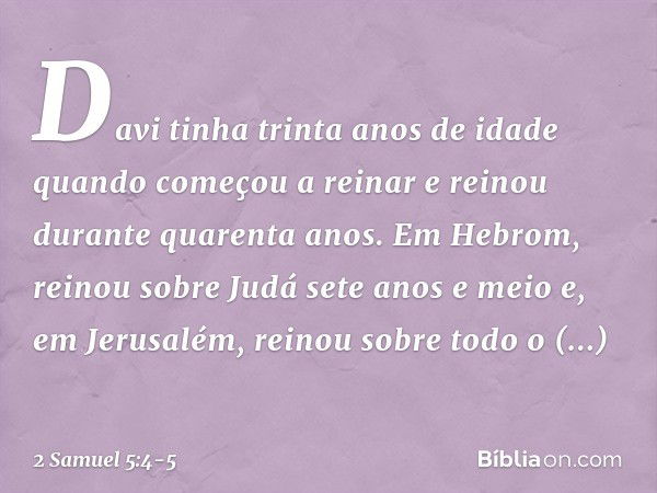 Davi tinha trinta anos de idade quando começou a reinar e reinou durante quarenta anos. Em Hebrom, reinou sobre Judá sete anos e meio e, em Jerusalém, reinou so