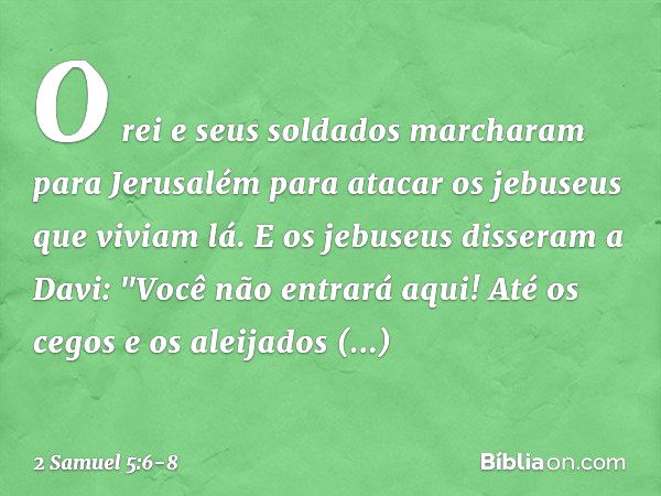 O rei e seus soldados marcharam para Jerusalém para atacar os jebuseus que viviam lá. E os jebuseus disseram a Davi: "Você não entrará aqui! Até os cegos e os a