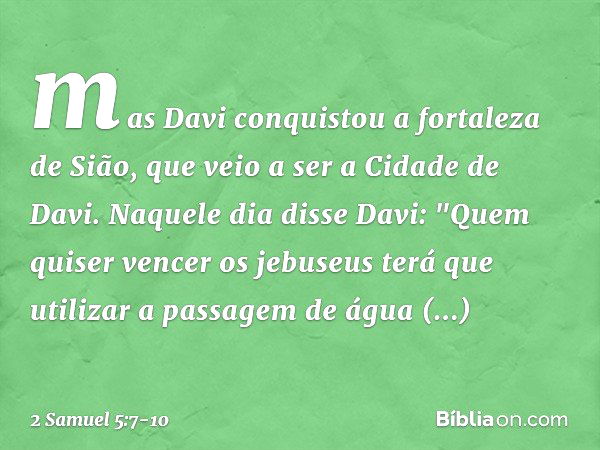 mas Davi conquistou a fortaleza de Sião, que veio a ser a Cidade de Davi. Naquele dia disse Davi: "Quem quiser vencer os jebuseus terá que utilizar a passagem d