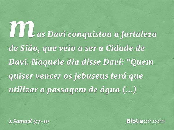 mas Davi conquistou a fortaleza de Sião, que veio a ser a Cidade de Davi. Naquele dia disse Davi: "Quem quiser vencer os jebuseus terá que utilizar a passagem d