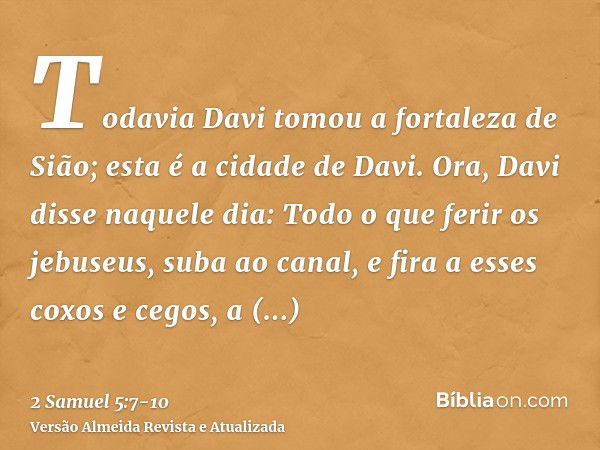 Todavia Davi tomou a fortaleza de Sião; esta é a cidade de Davi.Ora, Davi disse naquele dia: Todo o que ferir os jebuseus, suba ao canal, e fira a esses coxos e