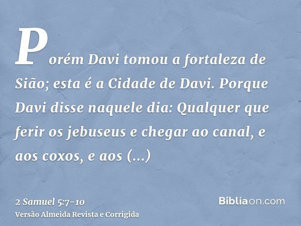 Porém Davi tomou a fortaleza de Sião; esta é a Cidade de Davi.Porque Davi disse naquele dia: Qualquer que ferir os jebuseus e chegar ao canal, e aos coxos, e ao