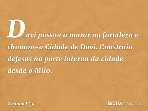 Davi passou a morar na fortaleza e chamou-a Cidade de Davi. Construiu defesas na parte interna da cidade desde o Milo. -- 2 Samuel 5:9