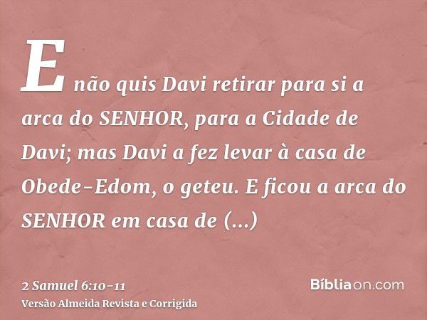 E não quis Davi retirar para si a arca do SENHOR, para a Cidade de Davi; mas Davi a fez levar à casa de Obede-Edom, o geteu.E ficou a arca do SENHOR em casa de 