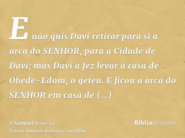 E não quis Davi retirar para si a arca do SENHOR, para a Cidade de Davi; mas Davi a fez levar à casa de Obede-Edom, o geteu.E ficou a arca do SENHOR em casa de 