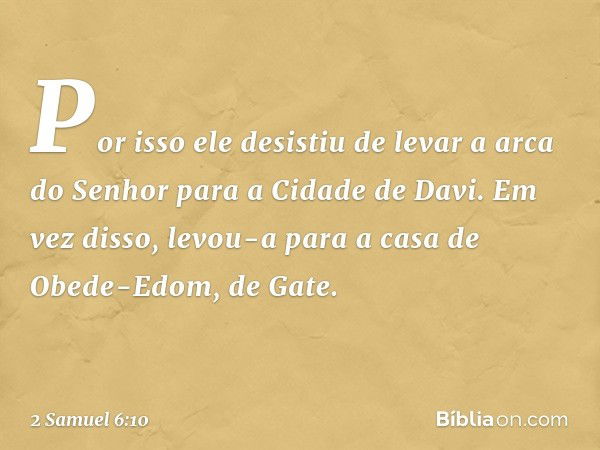 Por isso ele desistiu de levar a arca do Senhor para a Cidade de Davi. Em vez disso, levou-a para a casa de Obede-Edom, de Gate. -- 2 Samuel 6:10