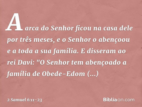 A arca do Senhor ficou na casa dele por três meses, e o Senhor o aben­çoou e a toda a sua família. E disseram ao rei Davi: "O Senhor tem abençoado a família de 