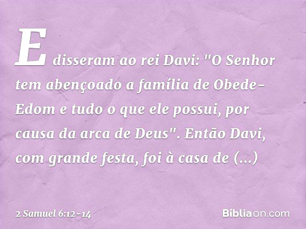 E disseram ao rei Davi: "O Senhor tem abençoado a família de Obede-Edom e tudo o que ele possui, por causa da arca de Deus". Então Davi, com grande festa, foi à