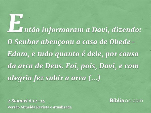 Então informaram a Davi, dizendo: O Senhor abençoou a casa de Obede-Edom, e tudo quanto é dele, por causa da arca de Deus. Foi, pois, Davi, e com alegria fez su