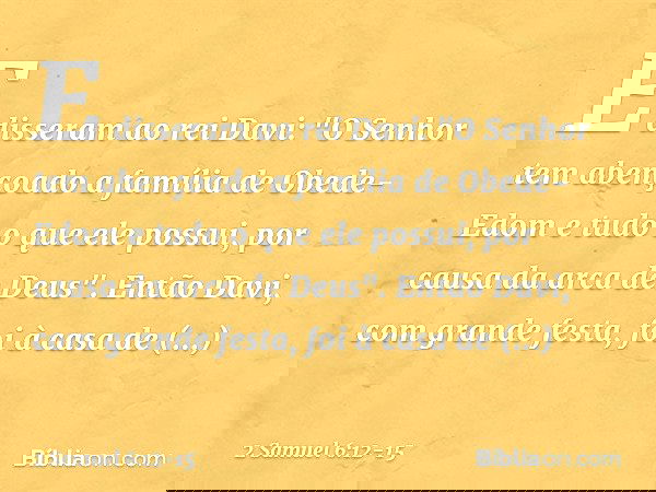 E disseram ao rei Davi: "O Senhor tem abençoado a família de Obede-Edom e tudo o que ele possui, por causa da arca de Deus". Então Davi, com grande festa, foi à