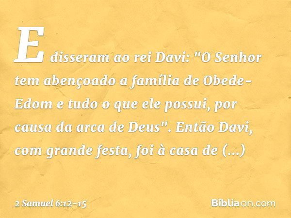 E disseram ao rei Davi: "O Senhor tem abençoado a família de Obede-Edom e tudo o que ele possui, por causa da arca de Deus". Então Davi, com grande festa, foi à