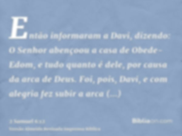 Então informaram a Davi, dizendo: O Senhor abençoou a casa de Obede-Edom, e tudo quanto é dele, por causa da arca de Deus. Foi, pois, Davi, e com alegria fez su