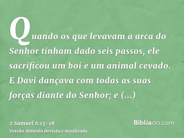 Quando os que levavam a arca do Senhor tinham dado seis passos, ele sacrificou um boi e um animal cevado.E Davi dançava com todas as suas forças diante do Senho