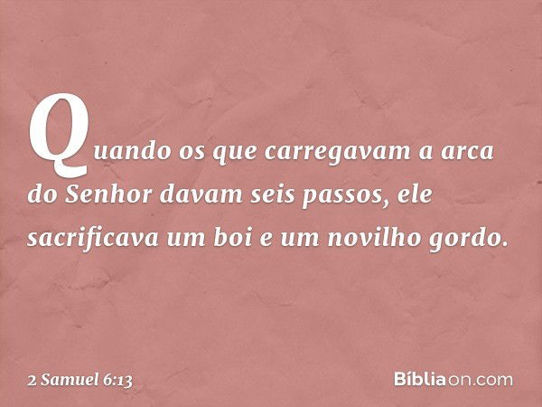 Quando os que carregavam a arca do Senhor davam seis passos, ele sacrificava um boi e um novilho gordo. -- 2 Samuel 6:13