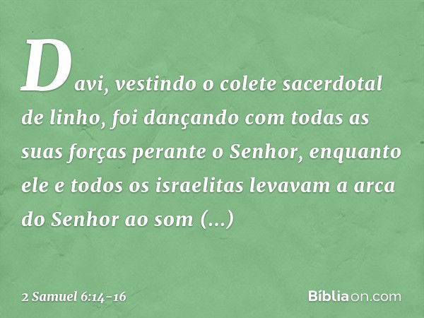 Da­vi, vestindo o colete sacerdotal de linho, foi dançando com todas as suas forças perante o Senhor, en­quanto ele e todos os israelitas levavam a arca do Senh