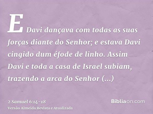 E Davi dançava com todas as suas forças diante do Senhor; e estava Davi cingido dum éfode de linho.Assim Davi e toda a casa de Israel subiam, trazendo a arca do