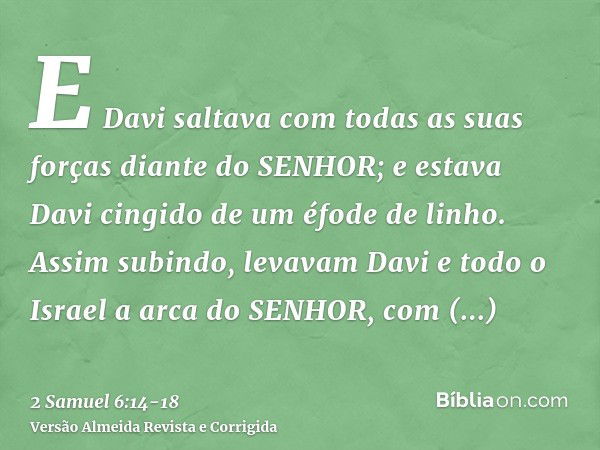 E Davi saltava com todas as suas forças diante do SENHOR; e estava Davi cingido de um éfode de linho.Assim subindo, levavam Davi e todo o Israel a arca do SENHO