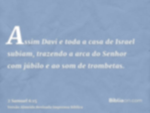 Assim Davi e toda a casa de Israel subiam, trazendo a arca do Senhor com júbilo e ao som de trombetas.