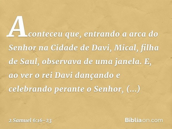 Aconteceu que, entrando a arca do Senhor na Cidade de Davi, Mical, filha de Saul, observava de uma janela. E, ao ver o rei Davi dançando e celebrando perante o 