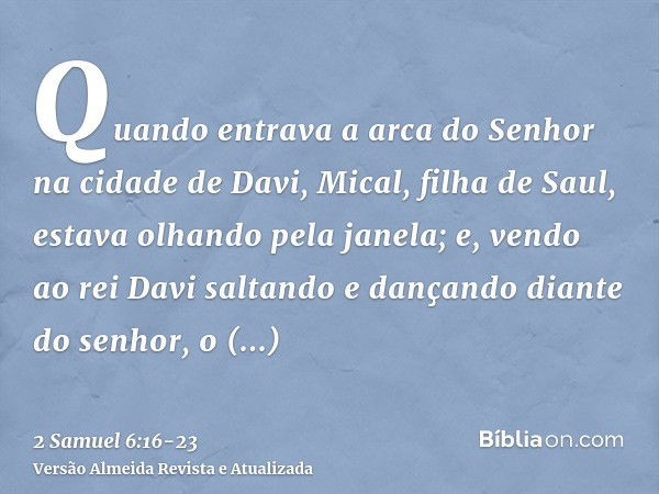 Quando entrava a arca do Senhor na cidade de Davi, Mical, filha de Saul, estava olhando pela janela; e, vendo ao rei Davi saltando e dançando diante do senhor, 