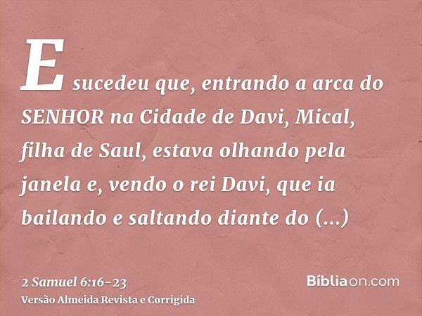 E sucedeu que, entrando a arca do SENHOR na Cidade de Davi, Mical, filha de Saul, estava olhando pela janela e, vendo o rei Davi, que ia bailando e saltando dia