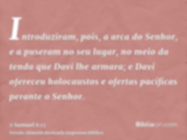 Introduziram, pois, a arca do Senhor, e a puseram no seu lugar, no meio da tenda que Davi lhe armara; e Davi ofereceu holocaustos e ofertas pacíficas perante o 