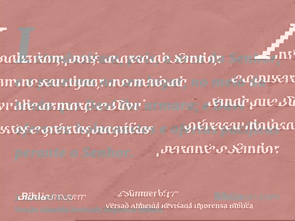 Introduziram, pois, a arca do Senhor, e a puseram no seu lugar, no meio da tenda que Davi lhe armara; e Davi ofereceu holocaustos e ofertas pacíficas perante o 