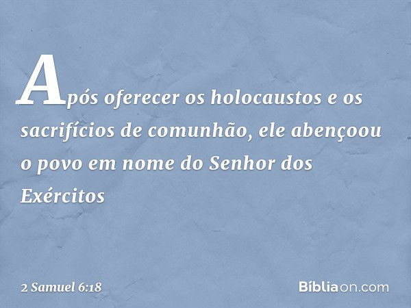 Após­ oferecer os holocaustos e os sacrifícios de comunhão, ele abençoou o povo em nome do Senhor dos Exércitos -- 2 Samuel 6:18